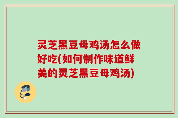 灵芝黑豆母鸡汤怎么做好吃(如何制作味道鲜美的灵芝黑豆母鸡汤)