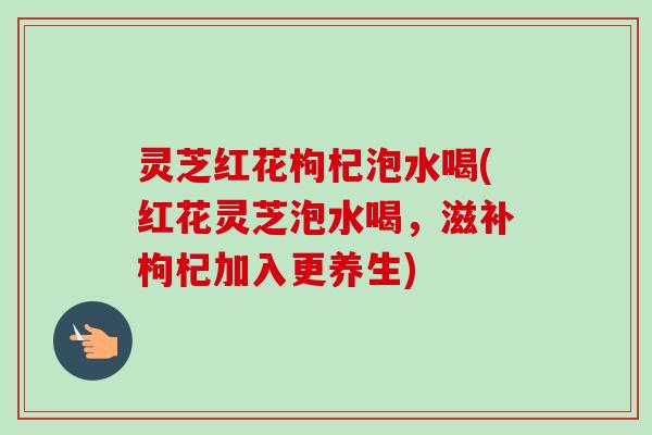 灵芝红花枸杞泡水喝(红花灵芝泡水喝，滋补枸杞加入更养生)