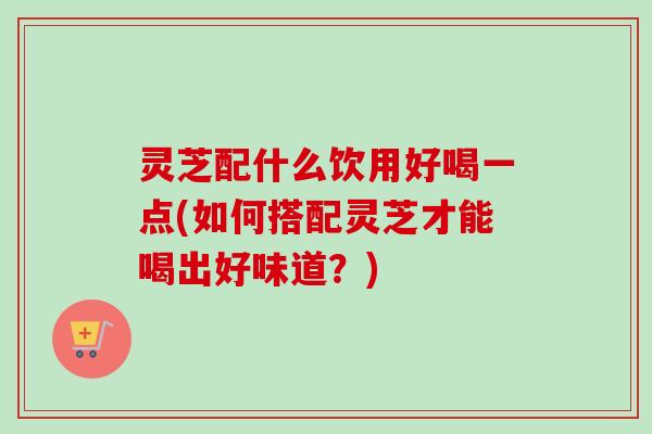 灵芝配什么饮用好喝一点(如何搭配灵芝才能喝出好味道？)