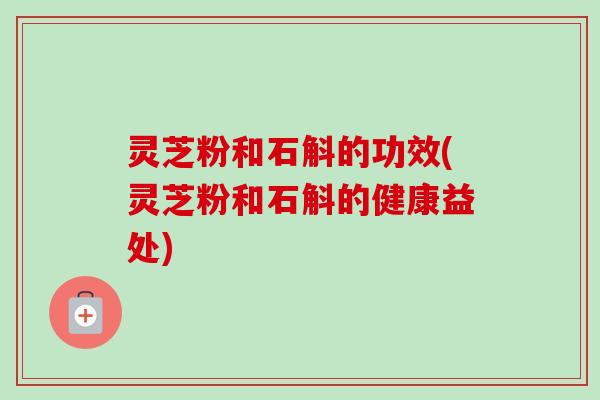 灵芝粉和石斛的功效(灵芝粉和石斛的健康益处)