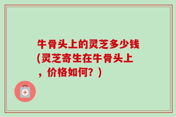 牛骨头上的灵芝多少钱(灵芝寄生在牛骨头上，价格如何？)