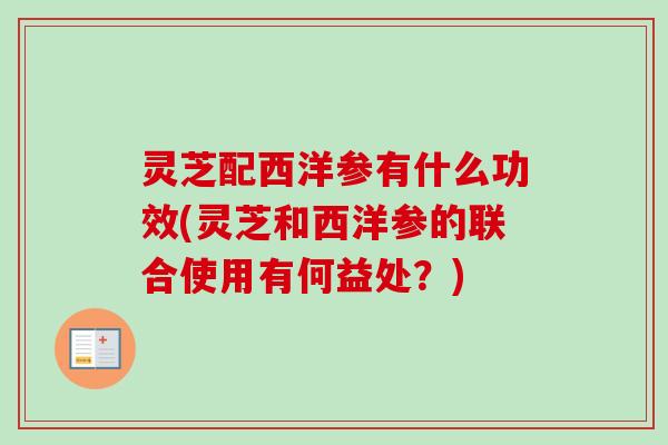 灵芝配西洋参有什么功效(灵芝和西洋参的联合使用有何益处?) 灵芝配西洋参有什么功效(灵芝和西洋参的联合使用有何益处?)
