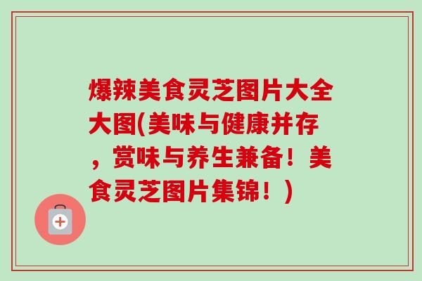 爆辣美食灵芝图片大全大图(美味与健康并存，赏味与养生兼备！美食灵芝图片集锦！)