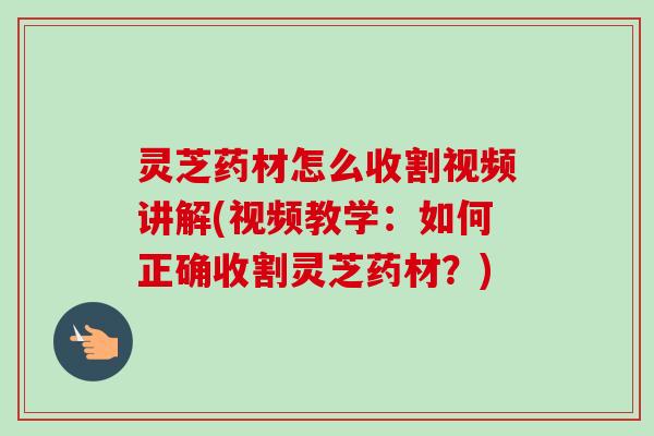 灵芝药材怎么收割视频讲解(视频教学：如何正确收割灵芝药材？)