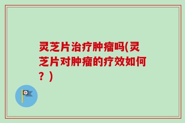 灵芝片吗(灵芝片对的疗效如何?) 灵芝片吗(灵芝片对的疗效如何?)