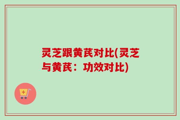 灵芝跟黄芪对比(灵芝与黄芪：功效对比)