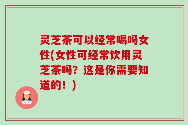 灵芝茶可以经常喝吗女性(女性可经常饮用灵芝茶吗？这是你需要知道的！)