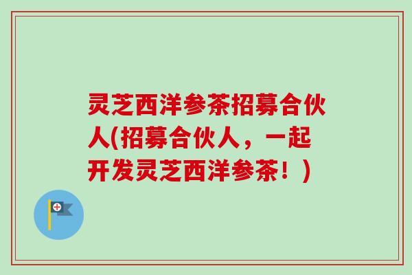 灵芝西洋参茶招募合伙人(招募合伙人,一起开发灵芝西洋参茶!) 灵芝西洋参茶招募合伙人(招募合伙人,一起开发灵芝西洋参茶!)