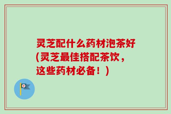 灵芝配什么药材泡茶好(灵芝佳搭配茶饮,这些药材必备!) 灵芝配什么药材泡茶好(灵芝佳搭配茶饮,这些药材必备!)