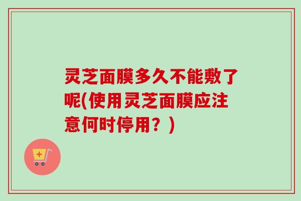 灵芝面膜多久不能敷了呢(使用灵芝面膜应注意何时停用？)