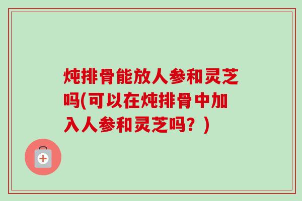 炖排骨能放人参和灵芝吗(可以在炖排骨中加入人参和灵芝吗？)