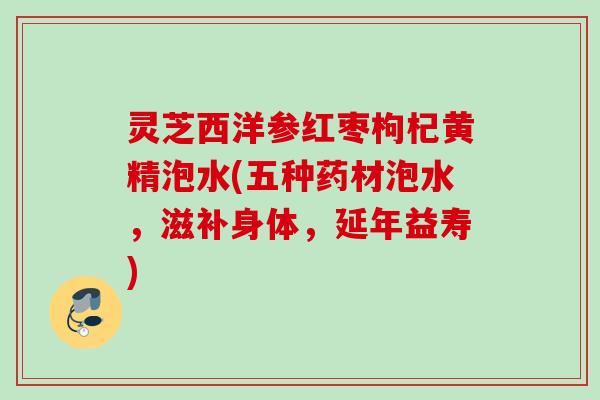 灵芝西洋参红枣枸杞黄精泡水(五种药材泡水，滋补身体，延年益寿)