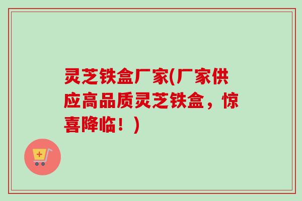 灵芝铁盒厂家(厂家供应高品质灵芝铁盒，惊喜降临！)