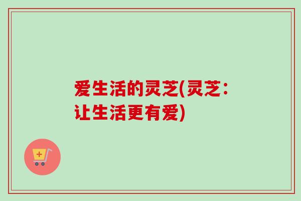 爱生活的灵芝(灵芝:让生活更有爱) 爱生活的灵芝(灵芝:让生活更有爱)