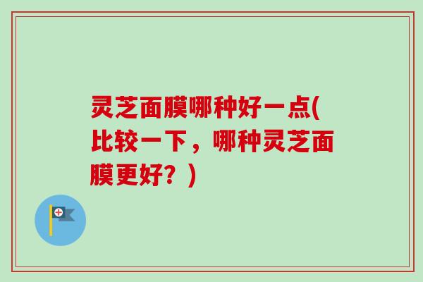 灵芝面膜哪种好一点(比较一下,哪种灵芝面膜更好?) 灵芝面膜哪种好一点(比较一下,哪种灵芝面膜更好?)