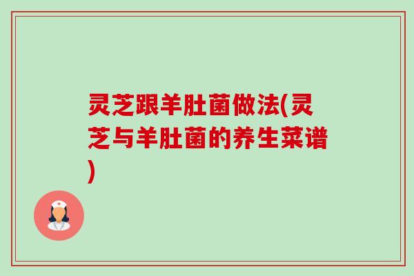 灵芝跟羊肚菌做法(灵芝与羊肚菌的养生菜谱) 灵芝跟羊肚菌做法(灵芝与羊肚菌的养生菜谱)