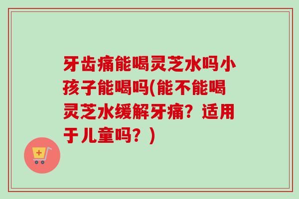 牙齿痛能喝灵芝水吗小孩子能喝吗(能不能喝灵芝水缓解牙痛?适用于儿童吗?) 牙齿痛能喝灵芝水吗小孩子能喝吗(能不能喝灵芝水缓解牙痛?适用于儿童吗?)