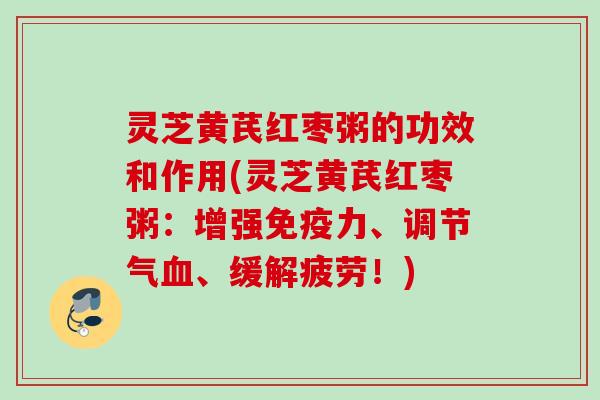 灵芝黄芪红枣粥的功效和作用(灵芝黄芪红枣粥：增强免疫力、调节气、缓解疲劳！)