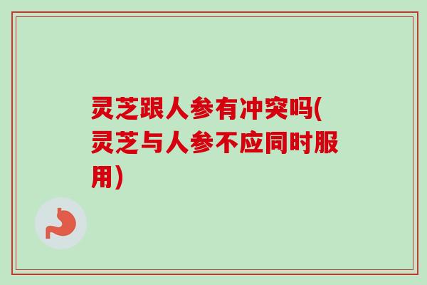 灵芝跟人参有冲突吗(灵芝与人参不应同时服用) 灵芝跟人参有冲突吗(灵芝与人参不应同时服用)