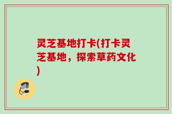 灵芝基地打卡(打卡灵芝基地,探索草药文化) 灵芝基地打卡(打卡灵芝基地,探索草药文化)