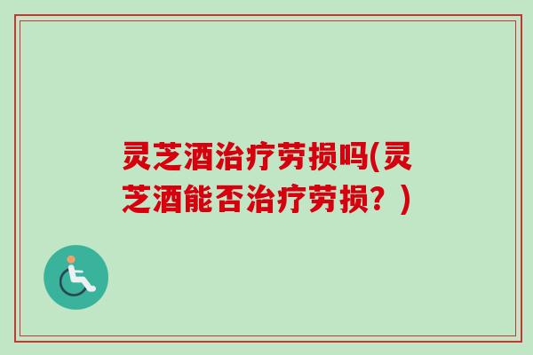 灵芝酒劳损吗(灵芝酒能否劳损?) 灵芝酒劳损吗(灵芝酒能否劳损?)