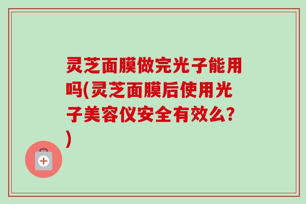 灵芝面膜做完光子能用吗(灵芝面膜后使用光子美容仪安全有效么?) 灵芝面膜做完光子能用吗(灵芝面膜后使用光子美容仪安全有效么?)
