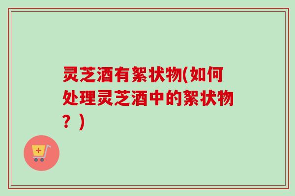 灵芝酒有絮状物(如何处理灵芝酒中的絮状物?) 灵芝酒有絮状物(如何处理灵芝酒中的絮状物?)