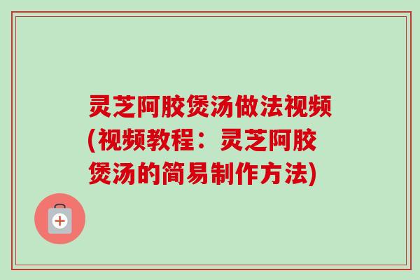 灵芝阿胶煲汤做法视频(视频教程:灵芝阿胶煲汤的简易制作方法) 灵芝阿胶煲汤做法视频(视频教程:灵芝阿胶煲汤的简易制作方法)