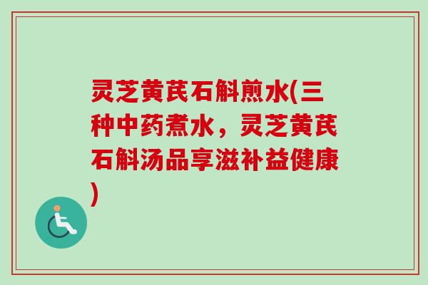 灵芝黄芪石斛煎水(三种煮水,灵芝黄芪石斛汤品享滋补益健康) 灵芝黄芪石斛煎水(三种煮水,灵芝黄芪石斛汤品享滋补益健康)