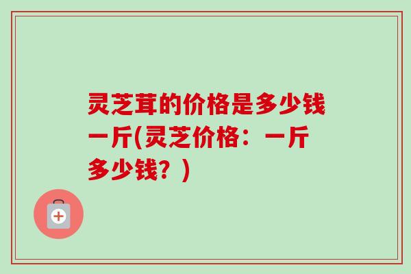 灵芝茸的价格是多少钱一斤(灵芝价格:一斤多少钱?) 灵芝茸的价格是多少钱一斤(灵芝价格:一斤多少钱?)