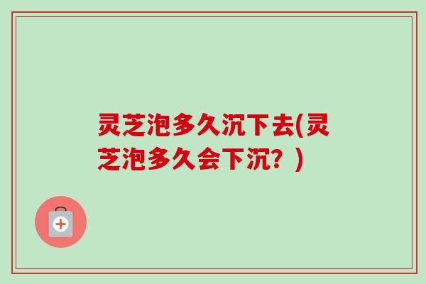 灵芝泡多久沉下去(灵芝泡多久会下沉?) 灵芝泡多久沉下去(灵芝泡多久会下沉?)