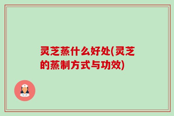 灵芝蒸什么好处(灵芝的蒸制方式与功效) 灵芝蒸什么好处(灵芝的蒸制方式与功效)