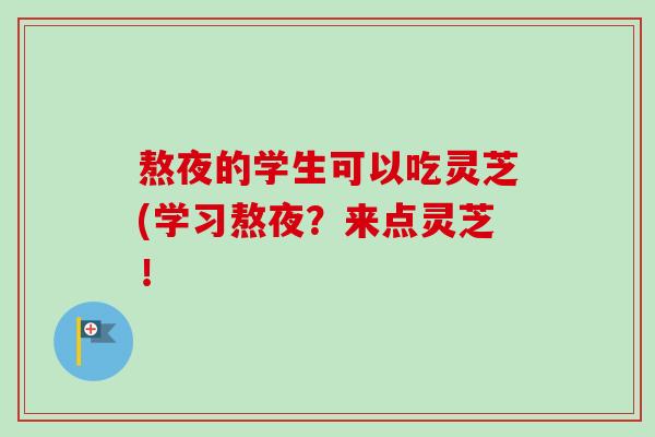 熬夜的学生可以吃灵芝(学习熬夜?来点灵芝! 熬夜的学生可以吃灵芝(学习熬夜?来点灵芝!
