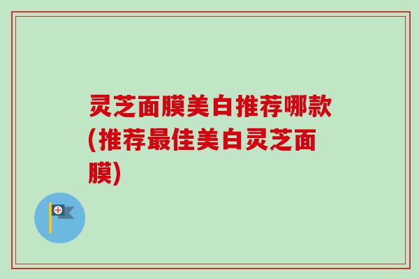 灵芝面膜美白推荐哪款(推荐佳美白灵芝面膜) 灵芝面膜美白推荐哪款(推荐佳美白灵芝面膜)