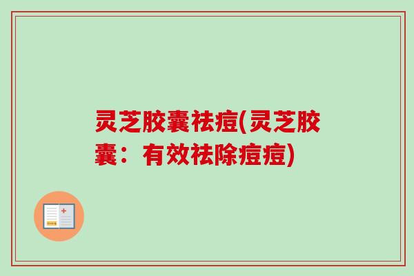 灵芝胶囊祛痘(灵芝胶囊:有效祛除痘痘) 灵芝胶囊祛痘(灵芝胶囊:有效祛除痘痘)