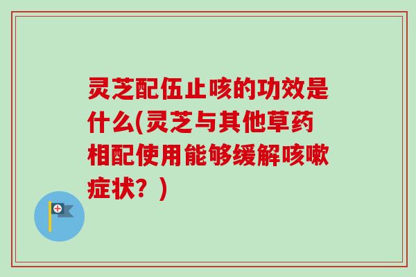 灵芝配伍止咳的功效是什么(灵芝与其他草药相配使用能够缓解症状?) 灵芝配伍止咳的功效是什么(灵芝与其他草药相配使用能够缓解症状?)