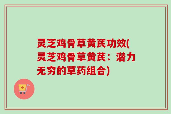 灵芝鸡骨草黄芪功效(灵芝鸡骨草黄芪：潜力无穷的草药组合)