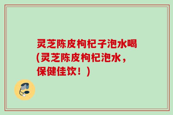 灵芝陈皮枸杞子泡水喝(灵芝陈皮枸杞泡水,保健佳饮!) 灵芝陈皮枸杞子泡水喝(灵芝陈皮枸杞泡水,保健佳饮!)