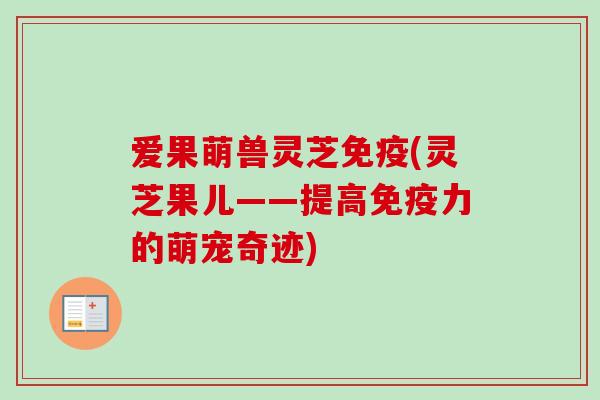 爱果萌兽灵芝免疫(灵芝果儿——提高免疫力的萌宠奇迹) 爱果萌兽灵芝免疫(灵芝果儿——提高免疫力的萌宠奇迹)