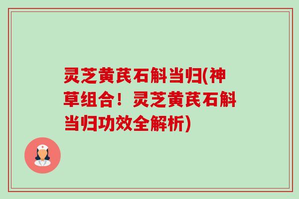 灵芝黄芪石斛当归(神草组合！灵芝黄芪石斛当归功效全解析)