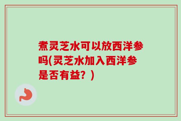 煮灵芝水可以放西洋参吗(灵芝水加入西洋参是否有益？)