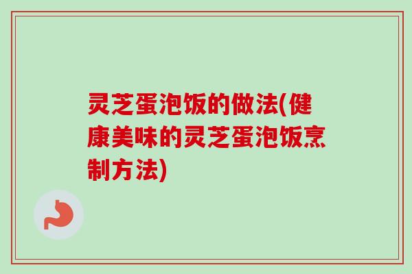 灵芝蛋泡饭的做法(健康美味的灵芝蛋泡饭烹制方法)