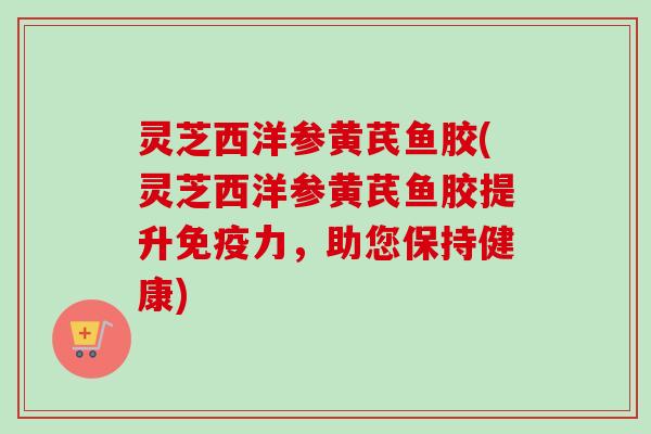 灵芝西洋参黄芪鱼胶(灵芝西洋参黄芪鱼胶提升免疫力，助您保持健康)