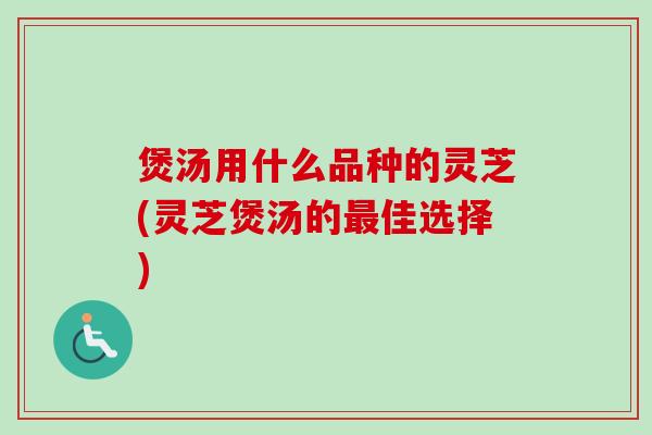 煲汤用什么品种的灵芝(灵芝煲汤的佳选择) 煲汤用什么品种的灵芝(灵芝煲汤的佳选择)