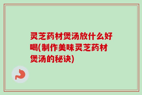 灵芝药材煲汤放什么好喝(制作美味灵芝药材煲汤的秘诀) 灵芝药材煲汤放什么好喝(制作美味灵芝药材煲汤的秘诀)