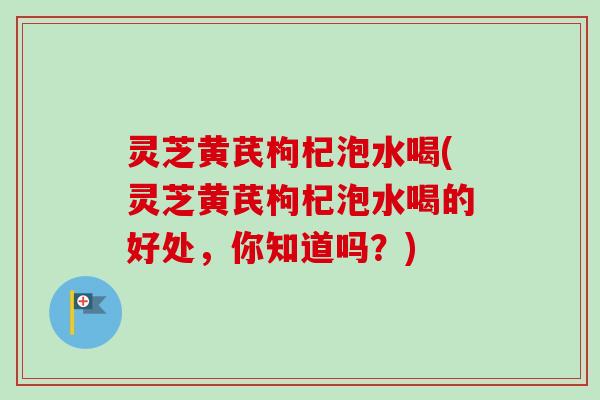 灵芝黄芪枸杞泡水喝(灵芝黄芪枸杞泡水喝的好处，你知道吗？)