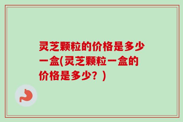 灵芝颗粒的价格是多少一盒(灵芝颗粒一盒的价格是多少？)
