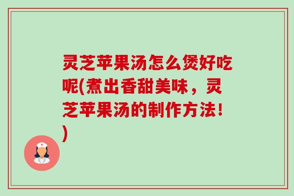 灵芝苹果汤怎么煲好吃呢(煮出香甜美味,灵芝苹果汤的制作方法!) 灵芝苹果汤怎么煲好吃呢(煮出香甜美味,灵芝苹果汤的制作方法!)