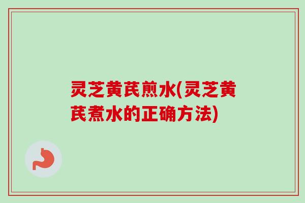 灵芝黄芪煎水(灵芝黄芪煮水的正确方法) 灵芝黄芪煎水(灵芝黄芪煮水的正确方法)