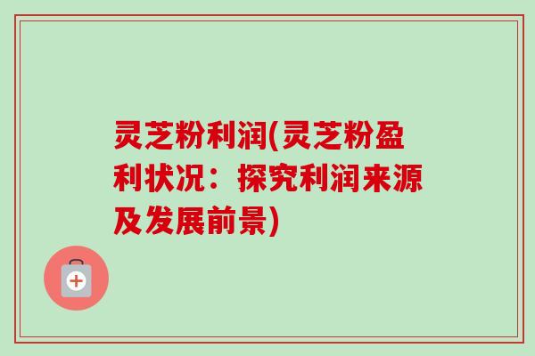 灵芝粉利润(灵芝粉盈利状况：探究利润来源及发展前景)